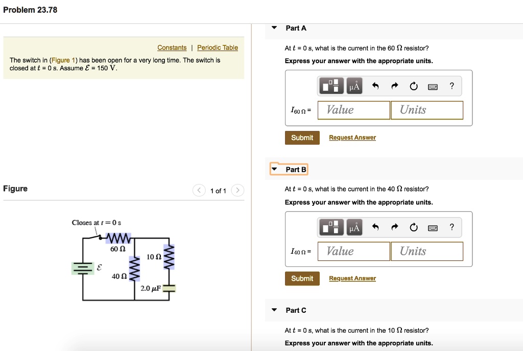 Problem 23.78
Part A
Constants | Periodic Table
The switch in (Figure 1) has been open for a very long time. The switch is
closed at t = 0 s. Assume mathcalE = 150 V.
At t = 0 s, what is the current in the 60 Omega resistor?
Express your answer with the appropriate units.
Figure
Closes at t = 0 s
60 Omega
10 Omega
mathcalE
40 Omega
2.0 muF
1 of 1
muA
?
I60 Omega =
Value
Units
Submit
Request Answer
Part B
At t = 0 s, what is the current in the 40 Omega resistor?
Express your answer with the appropriate units.
muA
?
I40 Omega =
Value
Units
Submit
Request Answer
Part C
At t = 0 s, what is the current in the 10 Omega resistor?
Express your answer with the appropriate units.