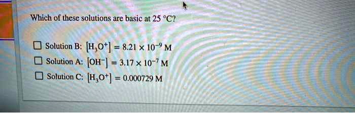 Which of these solutions are basic at 25 °C?

Solution B: [H?O?] = 8.21 × 10?? M
Solution A: [OH?] = 3.17 × 10?? M
Solution C: [H?O?] = 0.000729 M