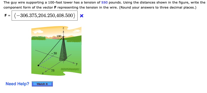 The guy wire supporting a 100-foot tower has a tension of 550 pounds. Using the distances shown in the figure, write the component form of the vector F representing the tension in the wire. (Round your answers to three decimal places.)
F = langle -306.375, 204.250, 408.500 angle