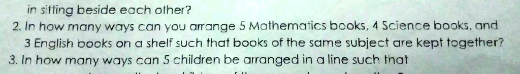 in sitting beside each other?
2. In how many ways can you arrange 5 Mathematics books, 4 Science books, and
3 English books on a shelf such that books of the same subject are kept together?
3. In how many ways can 5 children be arranged in a line such that
