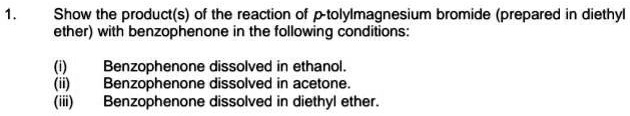 1. Show the product(s) of the reaction of p-tolylmagnesium bromide (prepared in diethyl
ether) with benzophenone in the following conditions:

(i) Benzophenone dissolved in ethanol.
(ii) Benzophenone dissolved in acetone.
(iii) Benzophenone dissolved in diethyl ether.