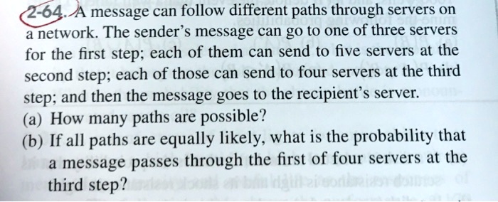 A message can follow different paths through servers on
a network. The sender's message can go to one of three servers
for the first step; each of them can send to five servers at the
second step; each of those can send to four servers at the third
step; and then the message goes to the recipient's server.
(a) How many paths are possible?
(b) If all paths are equally likely, what is the probability that
a message passes through the first of four servers at the
third step?