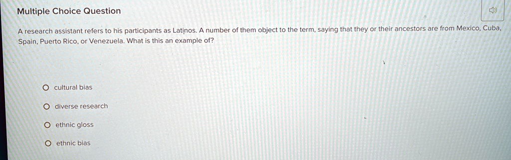 Multiple Choice Question
A research assistant refers to his participants as Latinos. A number of them object to the term, saying that they or their ancestors are from Mexico, Cuba,
Spain, Puerto Rico, or Venezuela. What is this an example of?
O cultural bias
O diverse research
O ethnic gloss
O ethnic bias