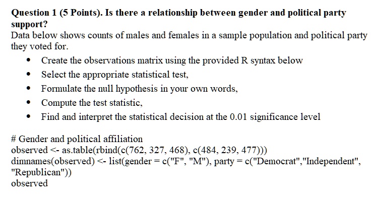 Question 1 (5 Points). Is there a relationship between gender and political party support?
Data below shows counts of males and females in a sample population and political party they voted for.
• Create the observations matrix using the provided R syntax below
• Select the appropriate statistical test,
• Formulate the null hypothesis in your own words,
• Compute the test statistic,
• Find and interpret the statistical decision at the 0.01 significance level

# Gender and political affiliation
observed <- as.table(rbind(c(762, 327, 468), c(484, 239, 477)))
dimnames(observed) <- list(gender = c("F", "M"), party = c("Democrat", "Independent", "Republican"))
observed