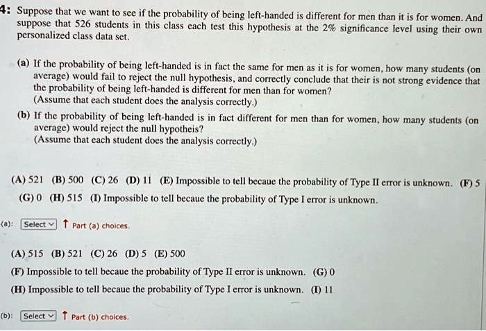 4: Suppose that we want to see if the probability of being left-handed is different for men than it is for women. And
suppose that 526 students in this class each test this hypothesis at the 2% significance level using their own
personalized class data set.
(a) If the probability of being left-handed is in fact the same for men as it is for women, how many students (on
average) would fail to reject the null hypothesis, and correctly conclude that their is not strong evidence that
the probability of being left-handed is different for men than for women?
(Assume that each student does the analysis correctly.)
(b) If the probability of being left-handed is in fact different for men than for women, how many students (on
average) would reject the null hypotheis?
(Assume that each student does the analysis correctly.)
(A) 521 (B) 500 (C) 26 (D) 11 (E) Impossible to tell becaue the probability of Type II error is unknown. (F) 5
(G) 0 (H) 515 (I) Impossible to tell becaue the probability of Type I error is unknown.
(a): Select? Part (a) choices.
(A) 515 (B) 521 (C) 26 (D) 5 (E) 500
(F) Impossible to tell becaue the probability of Type II error is unknown. (G) 0
(H) Impossible to tell becaue the probability of Type I error is unknown. (I) 11
(b): Select ? Part (b) choices.