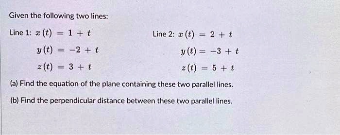 Given the following two lines:
Line 1: x(t) = 1 + t
y(t) = -2 + t
z(t) = 3 + t
Line 2: x(t) = 2 + t
y(t) = -3 + t
z(t) = 5 + t
(a) Find the equation of the plane containing these two parallel lines.
(b) Find the perpendicular distance between these two parallel lines.
