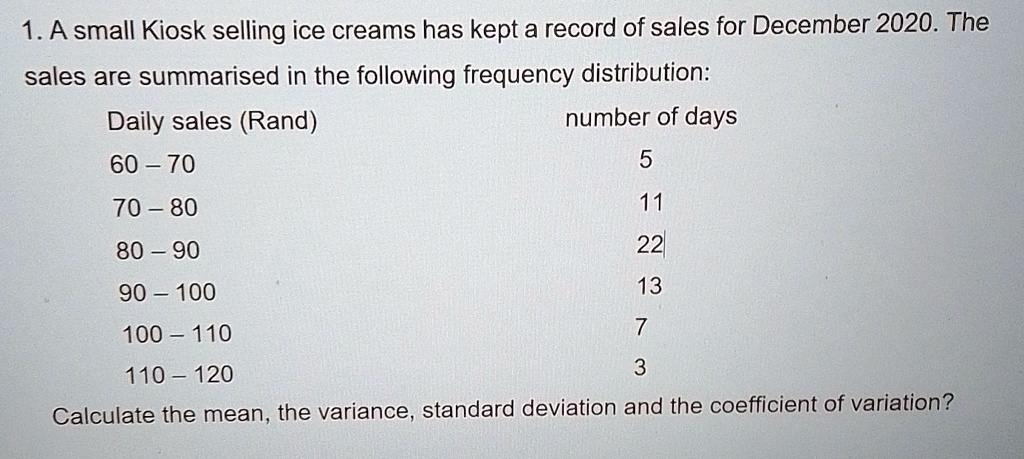 1. A small Kiosk selling ice creams has kept a record of sales for December 2020. The sales are summarised in the following frequency distribution:
Daily sales (Rand)
number of days
60 – 70
5
70 – 80
11
80 – 90
22
90 – 100
13
100 – 110
7
110 – 120
3
Calculate the mean, the variance, standard deviation and the coefficient of variation?