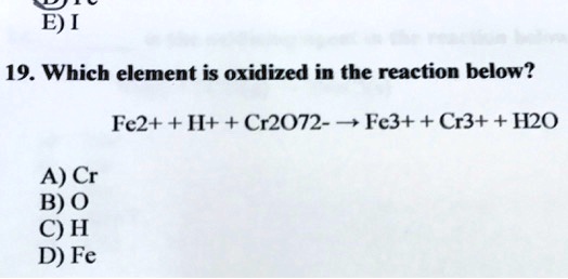 19. Which element is oxidized in the reaction below?
Fe2+ + H+ + Cr2O72- ? Fe3+ + Cr3+ + H2O
A) Cr
B) O
C) H
D) Fe