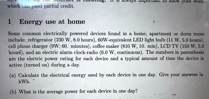 it is always importam to show your work,
which can yield partial credit.
1 Energy use at home
Some common electrically powered devices found in a home, apartment or dorm room
include: refrigerator (230 W, 8.0 hours), 60W-equivalent LED light bulb (11 W, 5.0 hours),
cell phone charger (9W; 60. minutes), coffee maker (810 W, 10. min), LCD TV (150 W, 5.0
hours), and an electric alarm clock-radio (6.0 W, continuous). The numbers in parenthesis
are the electric power rating for each device and a typical amount of time the device is
active (turned on) during a day.
(a) Calculate the electrical energy used by each device in one day. Give your answers in
kWh.
(b) What is the average power for each device in one day?