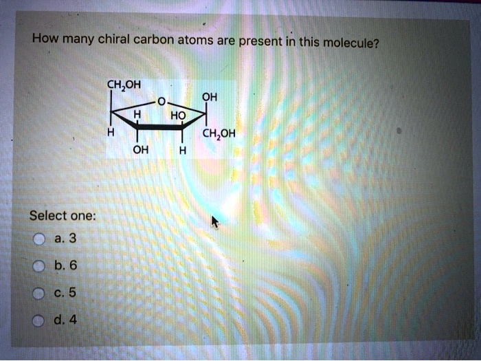 How many chiral carbon atoms are present in this molecule?
CH2OH
O
OH
H
HO
H
CH2OH
OH
H
Select one:
a. 3
b. 6
c. 5
d. 4