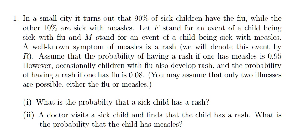 1. In a small city it turns out that 90% of sick children have the flu, while the
other 10% are sick with measles. Let F stand for an event of a child being
sick with flu and M stand for an event of a child being sick with measles.
A well-known symptom of measles is a rash (we will denote this event by
R). Assume that the probability of having a rash if one has measles is 0.95
However, occasionally children with flu also develop rash, and the probability
of having a rash if one has flu is 0.08. (You may assume that only two illnesses
are possible, either the flu or measles.)
(i) What is the probability that a sick child has a rash?
(ii) A doctor visits a sick child and finds that the child has a rash. What is
the probability that the child has measles?