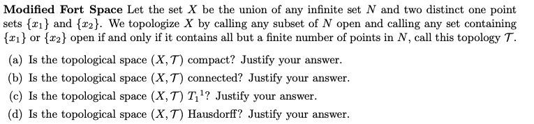 Modified Fort Space Let the set X be the union of any infinite set N and two distinct one point sets x1 and x2. We topologize X by calling any subset of N open and calling any set containing x1 or x2 open if and only if it contains all but a finite number of points in N, call this topology T.

(a) Is the topological space (X, T) compact? Justify your answer.
(b) Is the topological space (X, T) connected? Justify your answer.
(c) Is the topological space (X, T) T1? Justify your answer.
(d) Is the topological space (X, T) Hausdorff? Justify your answer.