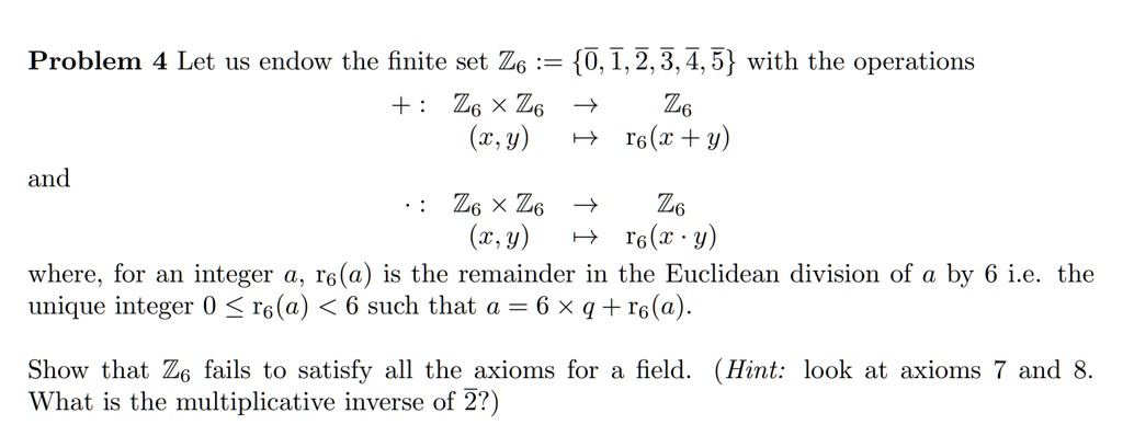 Problem 4 Let us endow the finite set Z6 := {0, 1, 2, 3, 4, 5} with the operations

and
+: Z6 × Z6 → Z6
(x, y) → r6(x + y)
·: Z6 × Z6 → Z6
(x, y) → r6(x · y)
where, for an integer a, r6(a) is the remainder in the Euclidean division of a by 6 i.e. the
unique integer 0 ≤ r6(a) < 6 such that a = 6 × q + r6(a).
Show that Z6 fails to satisfy all the axioms for a field. (Hint: look at axioms 7 and 8.
What is the multiplicative inverse of 2?)