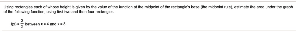 Using rectangles each of whose height is given by the value of the function at the midpoint of the rectangle's base (the midpoint rule), estimate the area under the graph of the following function, using first two and then four rectangles.

f(x) = 2/x between x = 4 and x = 8