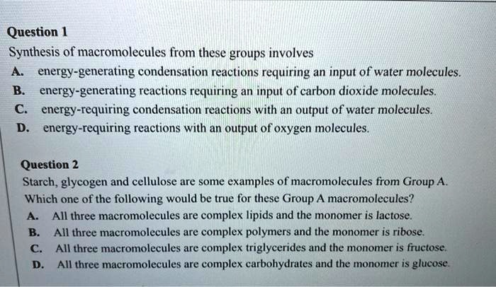 Question 1
Synthesis of macromolecules from these groups involves
A. energy-generating condensation reactions requiring an input of water molecules.
B. energy-generating reactions requiring an input of carbon dioxide molecules.
C. energy-requiring condensation reactions with an output of water molecules.
D. energy-requiring reactions with an output of oxygen molecules.
Question 2
Starch, glycogen and cellulose are some examples of macromolecules from Group A.
Which one of the following would be true for these Group A macromolecules?
A. All three macromolecules are complex lipids and the monomer is lactose.
B. All three macromolecules are complex polymers and the monomer is ribose.
C. All three macromolecules are complex triglycerides and the monomer is fructose.
D. All three macromolecules are complex carbohydrates and the monomer is glucose.