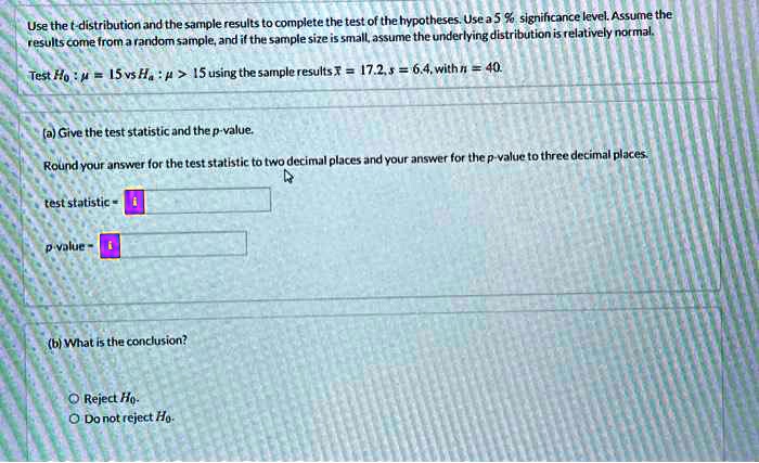 Use the t-distribution and the sample results to complete the test of the hypotheses. Use a 5 % significance level. Assume the results come from a random sample, and if the sample size is small, assume the underlying distribution is relatively normal.

Test H0 : ? = 15 vs Ha : ? > 15 using the sample results x? = 17.2, s = 6.4, with n = 40.

(a) Give the test statistic and the p-value.

Round your answer for the test statistic to two decimal places and your answer for the p-value to three decimal places.

test statistic = 

p-value = 

(b) What is the conclusion?

Reject H0.
Do not reject H0.