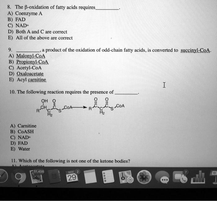 8. The ?-oxidation of fatty acids requires.
A) Coenzyme A
B) FAD
C) NAD+
D) Both A and C are correct
E) All of the above are correct

9. , a product of the oxidation of odd-chain fatty acids, is converted to succinyl-CoA.
A) Malonyl-CoA
B) Propionyl-CoA
C) Acetyl-CoA
D) Oxaloacetate
E) Acyl carnitine

10. The following reaction requires the presence of .
(Reaction Diagram: R-CH(OH)-CH2-C(=O)-S-CoA ? R-C(=O)-CH2-C(=O)-S-CoA)
A) Carnitine
B) CoASH
C) NAD+
D) FAD
E) Water

11. Which of the following is not one of the ketone bodies?