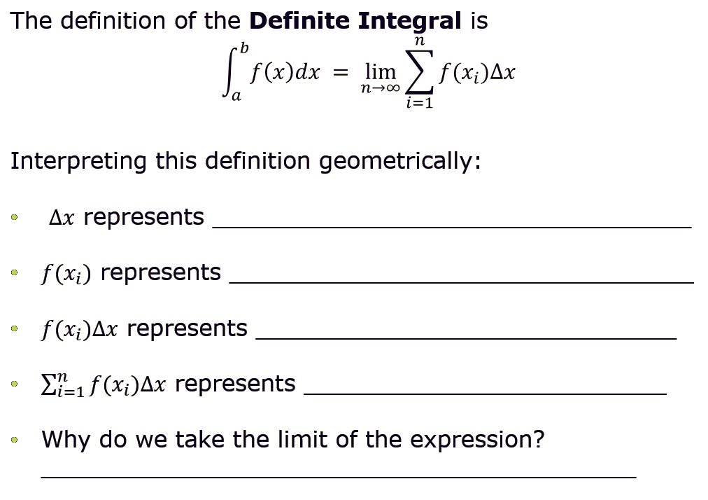 The definition of the Definite Integral is
?a^b f(x)dx = limn ? ? ?i=1^n f(xi)?x
Interpreting this definition geometrically:
• ?x represents 
• f(xi) represents 
• f(xi)?x represents 
• ?i=1^n f(xi)?x represents 
• Why do we take the limit of the expression?
