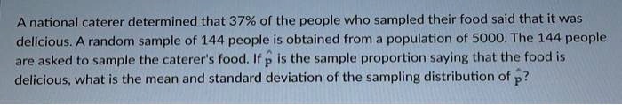 A national caterer determined that 37% of the people who sampled their food said that it was delicious. A random sample of 144 people is obtained from a population of 5000. The 144 people are asked to sample the caterer's food. If p? is the sample proportion saying that the food is delicious, what is the mean and standard deviation of the sampling distribution of p??