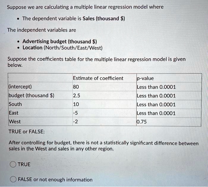 Suppose we are calculating a multiple linear regression model where

• The dependent variable is Sales (thousand )

The independent variables are

• Advertising budget (thousand)
• Location (North/South/East/West)

Suppose the coefficients table for the multiple linear regression model is given below.

Estimate of coefficient p-value
(intercept) 80 Less than 0.0001
budget (thousand ) 2.5 Less than 0.0001
South 10 Less than 0.0001
East -5 Less than 0.0001
West -2 0.75

TRUE or FALSE:

After controlling for budget, there is not a statistically significant difference between sales in the West and sales in any other region.

TRUE

FALSE or not enough information