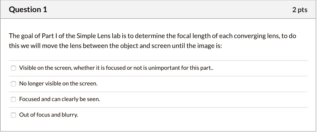 The goal of Part I of the Simple Lens lab is to determine the focal length of each converging lens, to do this we will move the lens between the object and screen until the image is:
Visible on the screen, whether it is focused or not is unimportant for this part..
No longer visible on the screen.
Focused and can clearly be seen.
Out of focus and blurry.