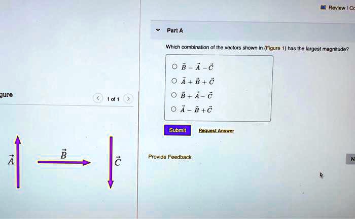 Part A

Which combination of the vectors shown in (Figure 1) has the largest magnitude?

B - A - C
A + B + C
B + A - C
A - B + C