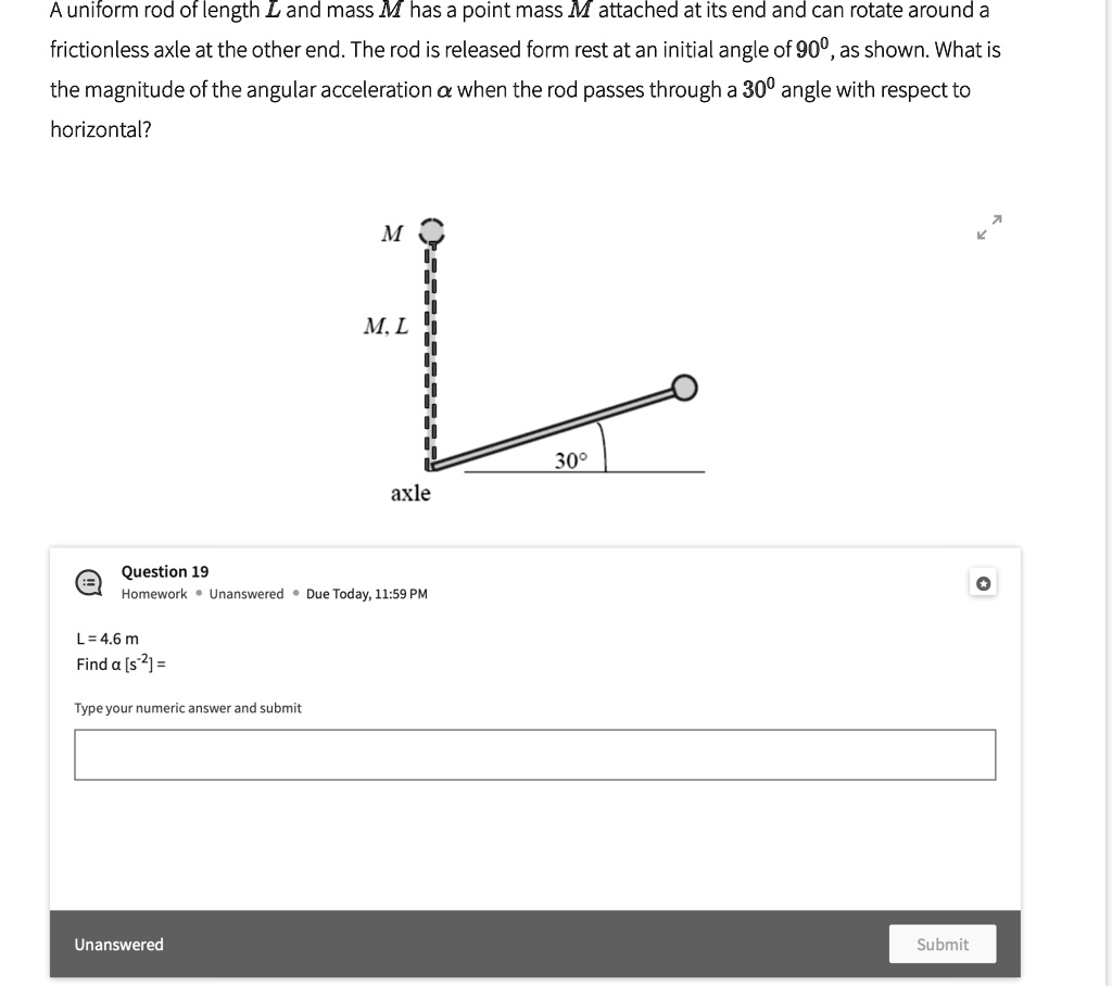 A uniform rod of length L and mass M has a point mass M attached at its end and can rotate around a frictionless axle at the other end. The rod is released form rest at an initial angle of 90^∘, as shown. What is the magnitude of the angular acceleration α when the rod passes through a 30^∘ angle with respect to horizontal?

L = 4.6  m
Find α[ s^-2] =