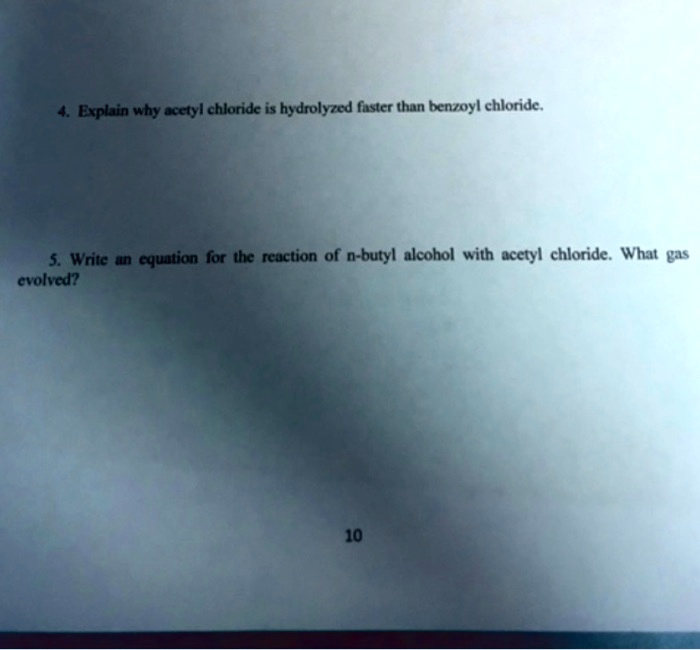 4. Explain why acetyl chloride is hydrolyzed faster than benzoyl chloride.
5. Write an equation for the reaction of n-butyl alcohol with acetyl chloride. What gas
evolved?