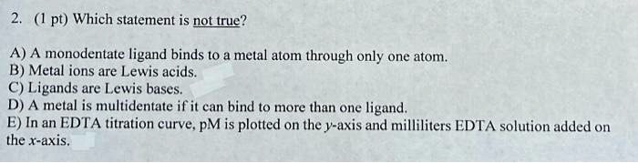 2. (1 pt) Which statement is not true?

A) A monodentate ligand binds to a metal atom through only one atom.
B) Metal ions are Lewis acids.
C) Ligands are Lewis bases.
D) A metal is multidentate if it can bind to more than one ligand.
E) In an EDTA titration curve, pM is plotted on the y-axis and milliliters EDTA solution added on the x-axis.