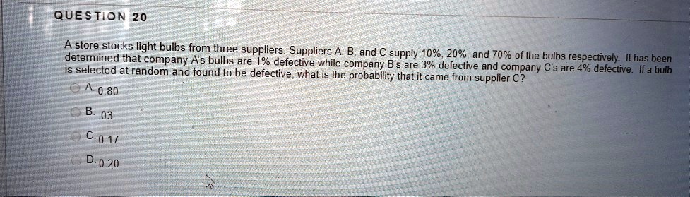 A store stocks light bulbs from three suppliers. Suppliers A, B, and C supply 10%, 20%, and 70% of the bulbs respectively. It has been determined that company A's bulbs are 1% defective while company B's are 3% defective and company C's are 4% defective. If a bulb is selected at random and found to be defective, what is the probability that it came from supplier C?

A. 0.80
B. .03
C. 0.17
D. 0.20