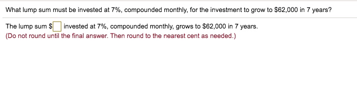 What lump sum must be invested at 7%, compounded monthly, for the investment to grow to $62,000 in 7 years?
The lump sum invested at 7%, compounded monthly, grows to $62,000 in 7 years.
(Do not round until the final answer. Then round to the nearest cent as needed.)