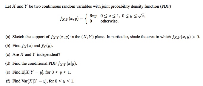 Let X and Y be two continuous random variables with joint probability density function (PDF)
fX,Y(x,y) = egincases 6xy     0 le x le 1, 0 le y le sqrtx,  0     	extotherwise. endcases
(a) Sketch the support of fX,Y(x, y) in the (X, Y) plane. In particular, shade the area in which fX,Y(x, y) > 0.
(b) Find fX(x) and fY(y).
(c) Are X and Y independent?
(d) Find the conditional PDF fX|Y(x|y).
(e) Find E[X|Y = y], for 0 le y le 1.
(f) Find Var[X|Y = y], for 0 le y le 1.