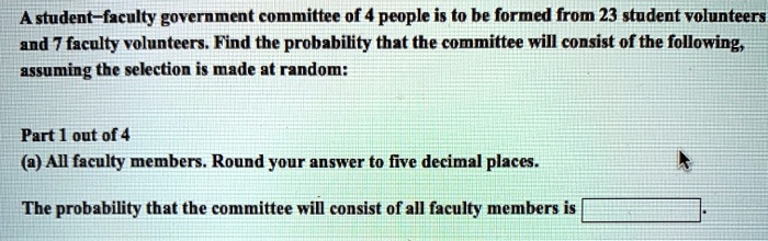 A student-faculty government committee of 4 people is to be formed from 23 student volunteers and 7 faculty volunteers. Find the probability that the committee will consist of the following, assuming the selection is made at random:
Part 1 out of 4
(a) All faculty members. Round your answer to five decimal places.
The probability that the committee will consist of all faculty members is