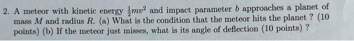 2. A meteor with kinetic energy (1)/(2)mv^2 and impact parameter b approaches a planet of mass M and radius R. (a) What is the condition that the meteor hits the planet? (10 points) (b) If the meteor just misses, what is its angle of deflection (10 points)?