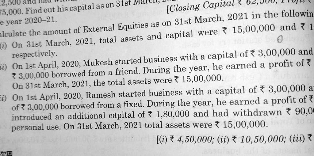Calculate the amount of External Equities as on 31st March, 2021 in the following cases:
(i) On 31st March, 2021, total assets and capital were ? 15,00,000 and ? 10,50,000 respectively.
(ii) On 1st April, 2020, Mukesh started business with a capital of ? 3,00,000 and a loan of ? 3,00,000 borrowed from a friend. During the year, he earned a profit of ? 1,50,000. On 31st March, 2021, the total assets were ? 15,00,000.
(iii) On 1st April, 2020, Ramesh started business with a capital of ? 3,00,000 and a loan of ? 3,00,000 borrowed from a friend. During the year, he earned a profit of ? 1,50,000, introduced an additional capital of ? 1,80,000 and had withdrawn ? 90,000 for personal use. On 31st March, 2021 total assets were ? 15,00,000.
[(?) ? 4,50,000; (?) ? 10,50,000; (?) ? 10,10,000]