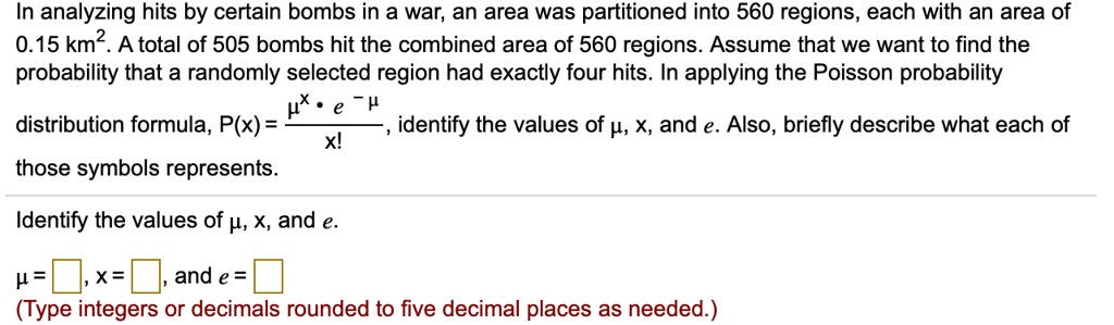 In analyzing hits by certain bombs in a war, an area was partitioned into 560 regions, each with an area of 0.15 km². A total of 505 bombs hit the combined area of 560 regions. Assume that we want to find the probability that a randomly selected region had exactly four hits. In applying the Poisson probability distribution formula, P(x) = (?? • e??) / x!, identify the values of ?, x, and e. Also, briefly describe what each of those symbols represents.
Identify the values of ?, x, and e.
? = [ ], x = [ ], and e = [ ]
(Type integers or decimals rounded to five decimal places as needed.)