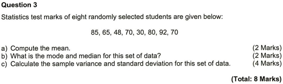 Question 3
Statistics test marks of eight randomly selected students are given below:
85, 65, 48, 70, 30, 80, 92, 70
a) Compute the mean.
b) What is the mode and median for this set of data?
c) Calculate the sample variance and standard deviation for this set of data.