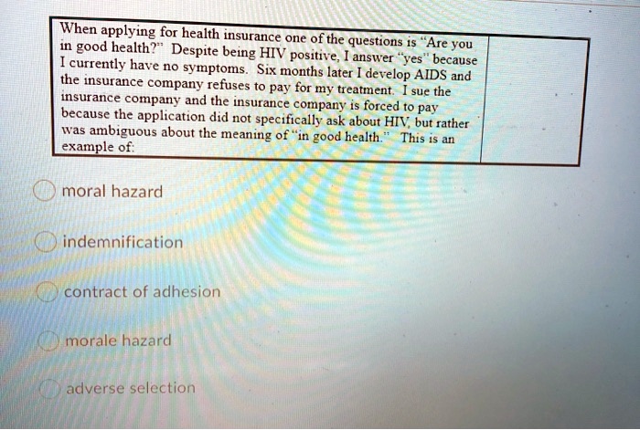 When applying for health insurance one of the questions is "Are you
in good health?" Despite being HIV positive, I answer "yes" because
I currently have no symptoms. Six months later I develop AIDS and
the insurance company refuses to pay for my treatment. I sue the
insurance company and the insurance company is forced to pay
because the application did not specifically ask about HIV, but rather
was ambiguous about the meaning of "in good health." This is an
example of:
moral hazard
indemnification
contract of adhesion
morale hazard
adverse selection