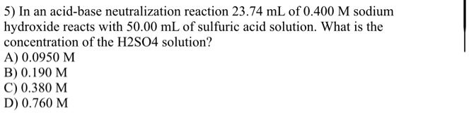 5) In an acid-base neutralization reaction 23.74 mL of 0.400 M sodium
hydroxide reacts with 50.00 mL of sulfuric acid solution. What is the
concentration of the H2SO4 solution?
A) 0.0950 M
B) 0.190 M
C) 0.380 M
D) 0.760 M