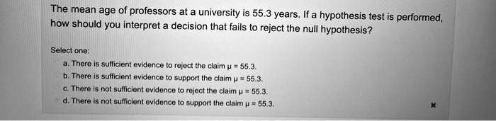 The mean age of professors at a university is 55.3 years. If a hypothesis test is performed, how should you interpret a decision that fails to reject the null hypothesis?

Select one:
a. There is sufficient evidence to reject the claim ? = 55.3.
b. There is sufficient evidence to support the claim ? = 55.3.
c. There is not sufficient evidence to reject the claim ? = 55.3.
d. There is not sufficient evidence to support the claim ? = 55.3.