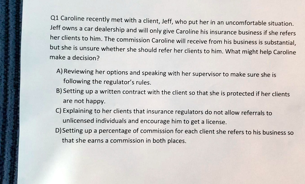 Q1 Caroline recently met with a client, Jeff, who put her in an uncomfortable situation.
Jeff owns a car dealership and will only give Caroline his insurance business if she refers
her clients to him. The commission Caroline will receive from his business is substantial,
but she is unsure whether she should refer her clients to him. What might help Caroline
make a decision?
A) Reviewing her options and speaking with her supervisor to make sure she is
following the regulator's rules.
B) Setting up a written contract with the client so that she is protected if her clients
are not happy.
C) Explaining to her clients that insurance regulators do not allow referrals to
unlicensed individuals and encourage him to get a license.
D) Setting up a percentage of commission for each client she refers to his business so
that she earns a commission in both places.