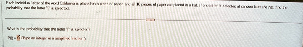 Each individual letter of the word California is placed on a piece of paper, and all 10 pieces of paper are placed in a hat. If one letter is selected at random from the hat, find the probability that the letter j̈ïs selected.
What is the probability that the letter j̈ïs selected?
P( ) = 0 (Type an integer or a simplified fraction.)