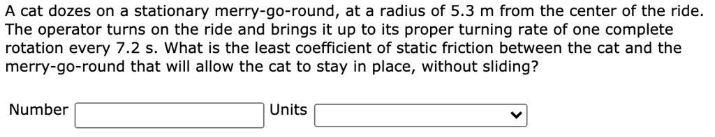 A cat dozes on a stationary merry-go-round, at a radius of 5.3 m from the center of the ride. The operator turns on the ride and brings it up to its proper turning rate of one complete rotation every 7.2 s. What is the least coefficient of static friction between the cat and the merry-go-round that will allow the cat to stay in place, without sliding?