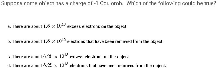 Suppose some object has a charge of -1 Coulomb. Which of the following could be true?

a. There are about 1.6 × 10^19 excess electrons on the object.

b. There are about 1.6 × 10^19 electrons that have been removed from the object.

c. There are about 6.25 × 10^18 excess electrons on the object.

d. There are about 6.25 × 10^18 electrons that have been removed from the object.