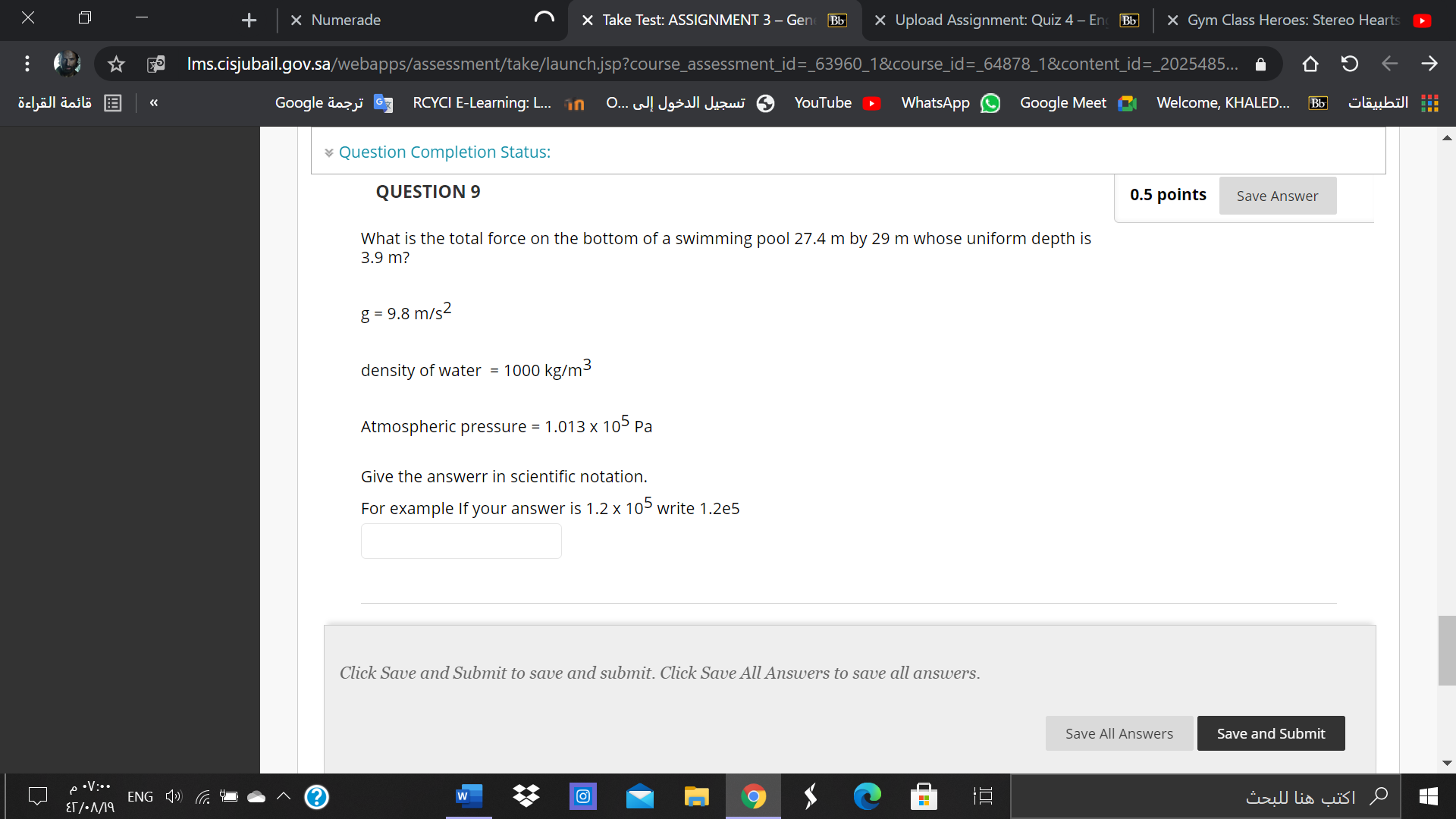 QUESTION 9

What is the total force on the bottom of a swimming pool 27.4 m by 29 m whose uniform depth is 3.9 m?

g = 9.8 m/s^2

density of water = 1000 kg/m^3

Atmospheric pressure = 1.013 x 10^5 Pa

Give the answerr in scientific notation.
For example If your answer is 1.2 x 10^5 write 1.2e5