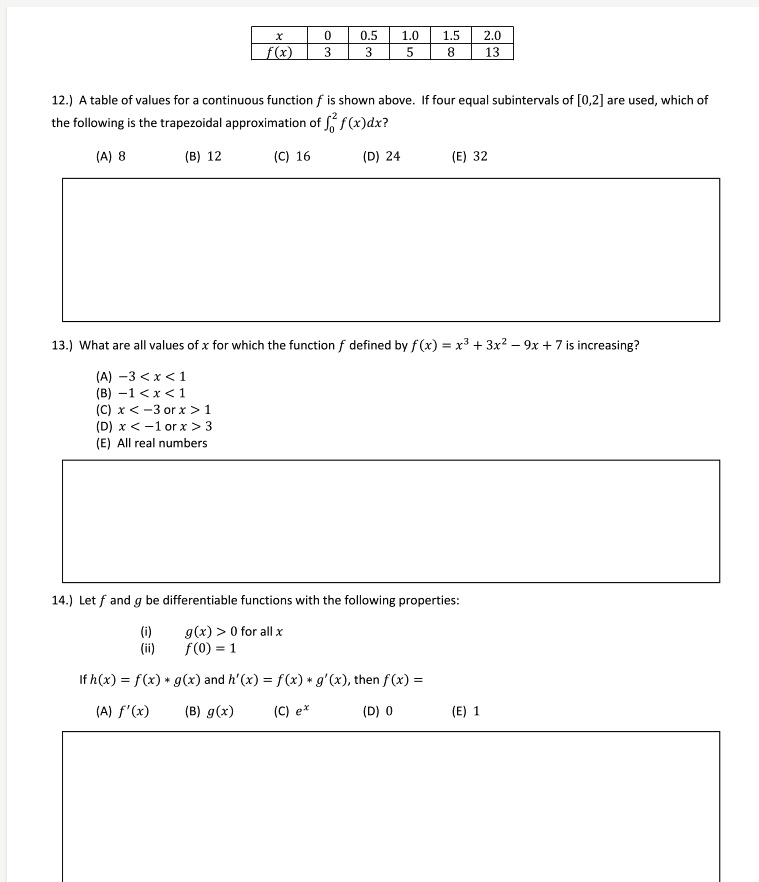 x 0 0.5 1.0 1.5 2.0 f(x) 3 3 5 8 13 12.) A table of values for a continuous function f is shown above. If four equal subintervals of [0,2] are used, which of the following is the trapezoidal approximation of ??² f(x)dx? (A) 8 (B) 12 (C) 16 (D) 24 (E) 32 13.) What are all values of x for which the function f defined by f(x) = x³ + 3x² - 9x + 7 is increasing? (A) -3 < x < 1 (B) -1 < x < 1 (C) x < -3 or x > 1 (D) x < -1 or x > 3 (E) All real numbers 14.) Let f and g be differentiable functions with the following properties: (i) g(x) > 0 for all x (ii) f(0) = 1 If h(x) = f(x) * g(x) and h'(x) = f(x) * g'(x), then f(x) = (A) f'(x) (B) g(x) (C) e? (D) 0 (E) 1