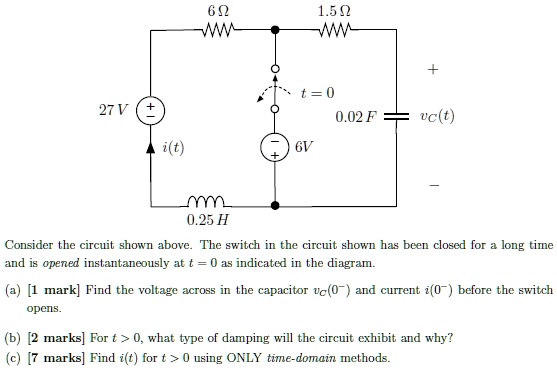 6 ?
1.5 ?
t = 0
27 V +
0.02 F vc(t)
i(t)
- 6V +
0.25 H
Consider the circuit shown above. The switch in the circuit shown has been closed for a long time and is opened instantaneously at t = 0 as indicated in the diagram.
(a) [1 mark] Find the voltage across in the capacitor vC(0-) and current i(0-) before the switch opens.
(b) [2 marks] For t > 0, what type of damping will the circuit exhibit and why?
(c) [7 marks] Find i(t) for t > 0 using ONLY time-domain methods.