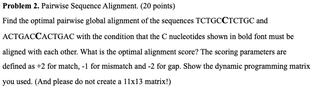 Problem 2. Pairwise Sequence Alignment. (20 points)
Find the optimal pairwise global alignment of the sequences TCTGCCTCTGC and
ACTGACCACTGAC with the condition that the C nucleotides shown in bold font must be
aligned with each other. What is the optimal alignment score? The scoring parameters are
defined as +2 for match, -1 for mismatch and -2 for gap. Show the dynamic programming matrix
you used. (And please do not create a 11x13 matrix!)