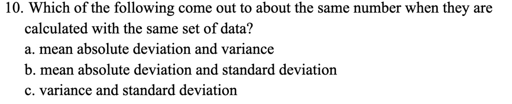 10. Which of the following come out to about the same number when they are
calculated with the same set of data?
a. mean absolute deviation and variance
b. mean absolute deviation and standard deviation
c. variance and standard deviation