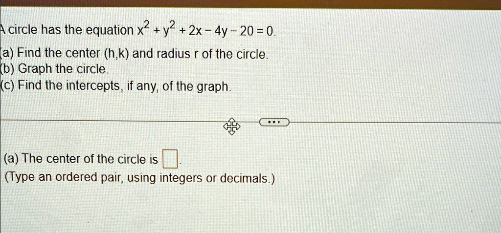A circle has the equation x^2 + y^2 + 2x - 4y - 20 = 0.
(a) Find the center (h,k) and radius r of the circle.
(b) Graph the circle.
(c) Find the intercepts, if any, of the graph.
(a) The center of the circle is 
(Type an ordered pair, using integers or decimals.)
